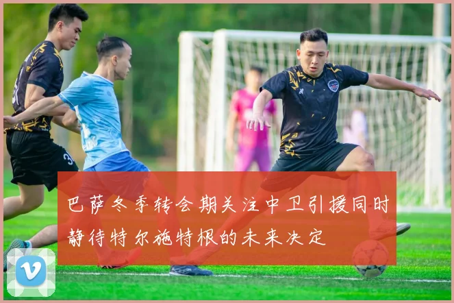 巴萨冬季转会期关注中卫引援同时静待特尔施特根的未来决定