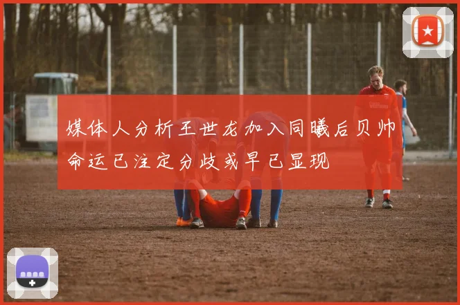 媒体人分析王世龙加入同曦后贝帅命运已注定分歧或早已显现