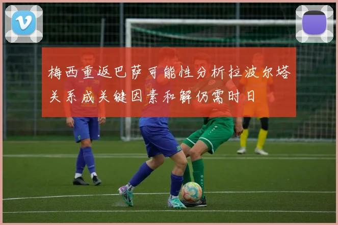 梅西重返巴萨可能性分析拉波尔塔关系成关键因素和解仍需时日