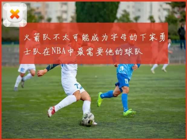 火箭队不太可能成为字母的下家勇士队在NBA中最需要他的球队