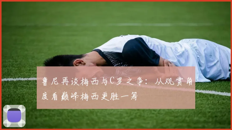 鲁尼再谈梅西与C罗之争：从观赏角度看巅峰梅西更胜一筹