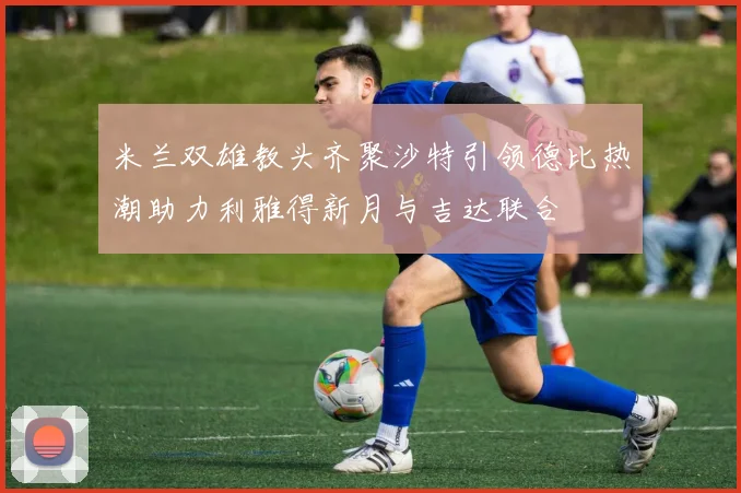 米兰双雄教头齐聚沙特引领德比热潮助力利雅得新月与吉达联合