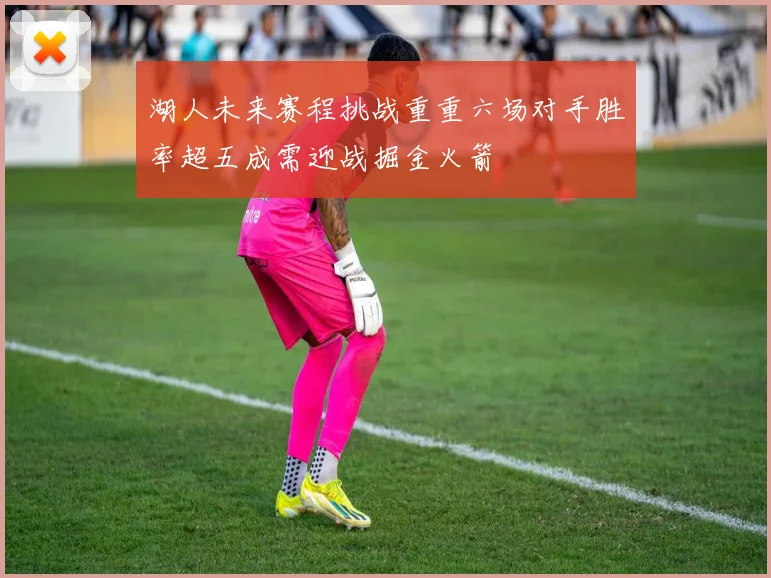 湖人未来赛程挑战重重六场对手胜率超五成需迎战掘金火箭
