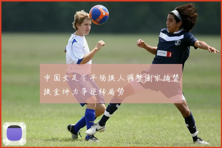 中国女足下半场换人调整谢宗梅替换金坤力争逆转局势