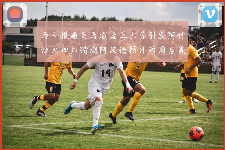马卡报道皇马右后卫人荒引发阿什拉夫回归猜测阿诺德预计两周后复出