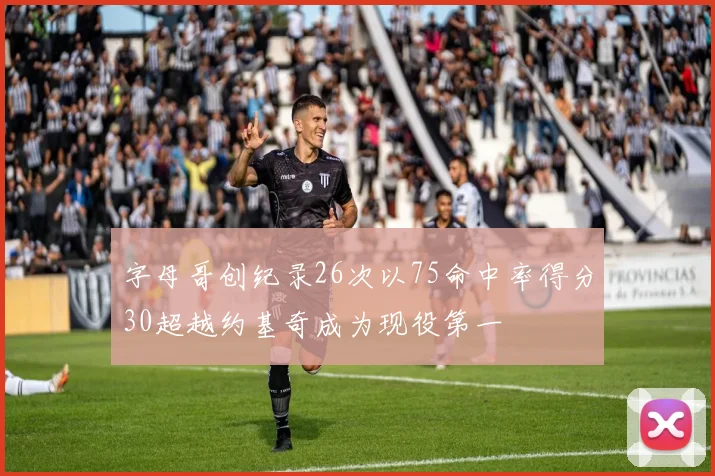 字母哥创纪录26次以75命中率得分30超越约基奇成为现役第一