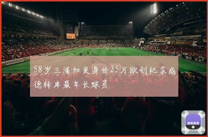 58岁三浦知良身价25万欧创纪录成德转库最年长球员