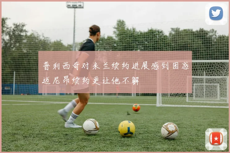 普利西奇对米兰续约进展感到困惑迈尼昂续约更让他不解