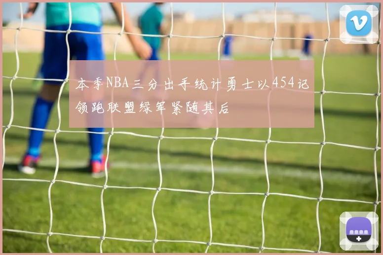 本季NBA三分出手统计勇士以454记领跑联盟绿军紧随其后