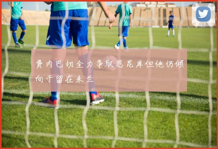 费内巴切全力争取恩昆库但他仍倾向于留在米兰