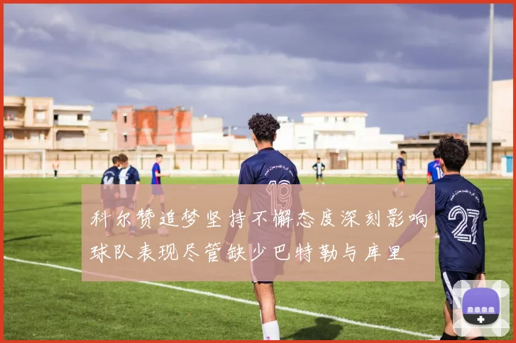 科尔赞追梦坚持不懈态度深刻影响球队表现尽管缺少巴特勒与库里