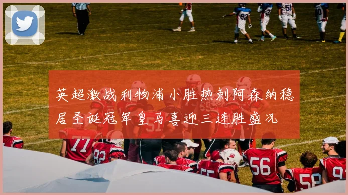 英超激战利物浦小胜热刺阿森纳稳居圣诞冠军皇马喜迎三连胜盛况