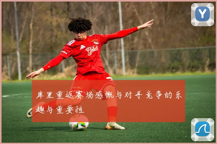 库里重返赛场感慨与对手竞争的乐趣与重要性