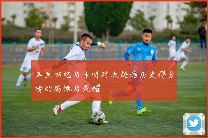 库里回忆与卡特对决超越历史得分榜的感慨与荣耀