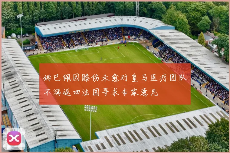 姆巴佩因膝伤未愈对皇马医疗团队不满返回法国寻求专家意见