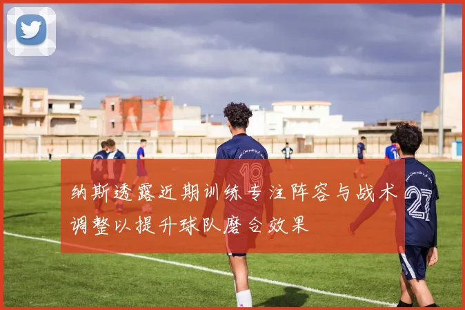纳斯透露近期训练专注阵容与战术调整以提升球队磨合效果