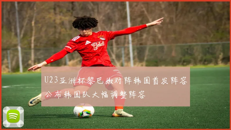 U23亚洲杯黎巴嫩对阵韩国首发阵容公布韩国队大幅调整阵容