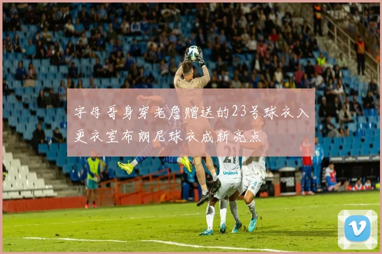 字母哥身穿老詹赠送的23号球衣入更衣室布朗尼球衣成新亮点