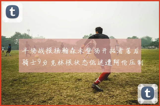 半场战报杨瀚森未登场开拓者落后骑士9分克林根状态低迷遭阿伦压制