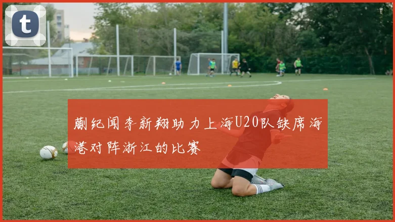 蒯纪闻李新翔助力上海U20队缺席海港对阵浙江的比赛