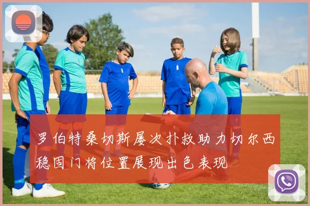 罗伯特桑切斯屡次扑救助力切尔西稳固门将位置展现出色表现