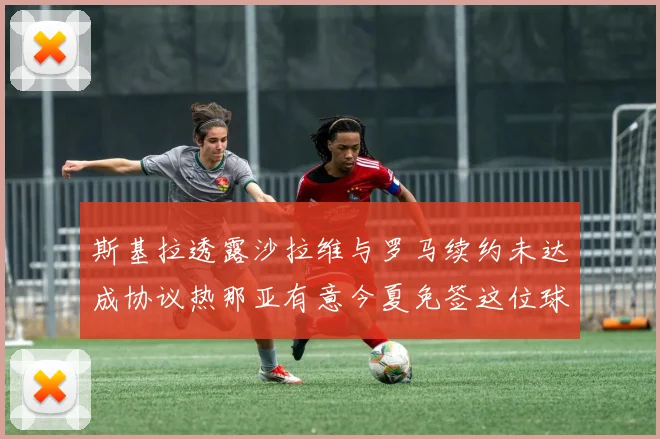 斯基拉透露沙拉维与罗马续约未达成协议热那亚有意今夏免签这位球员