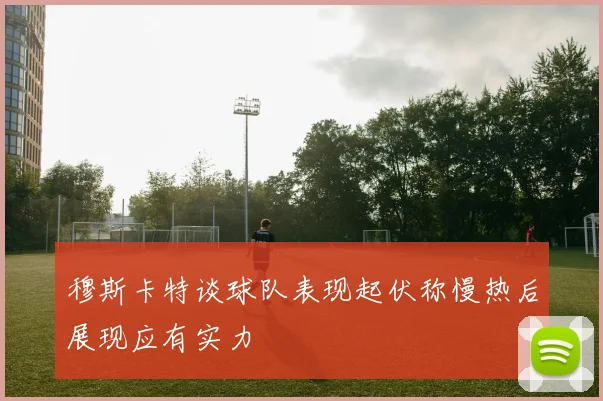 穆斯卡特谈球队表现起伏称慢热后展现应有实力